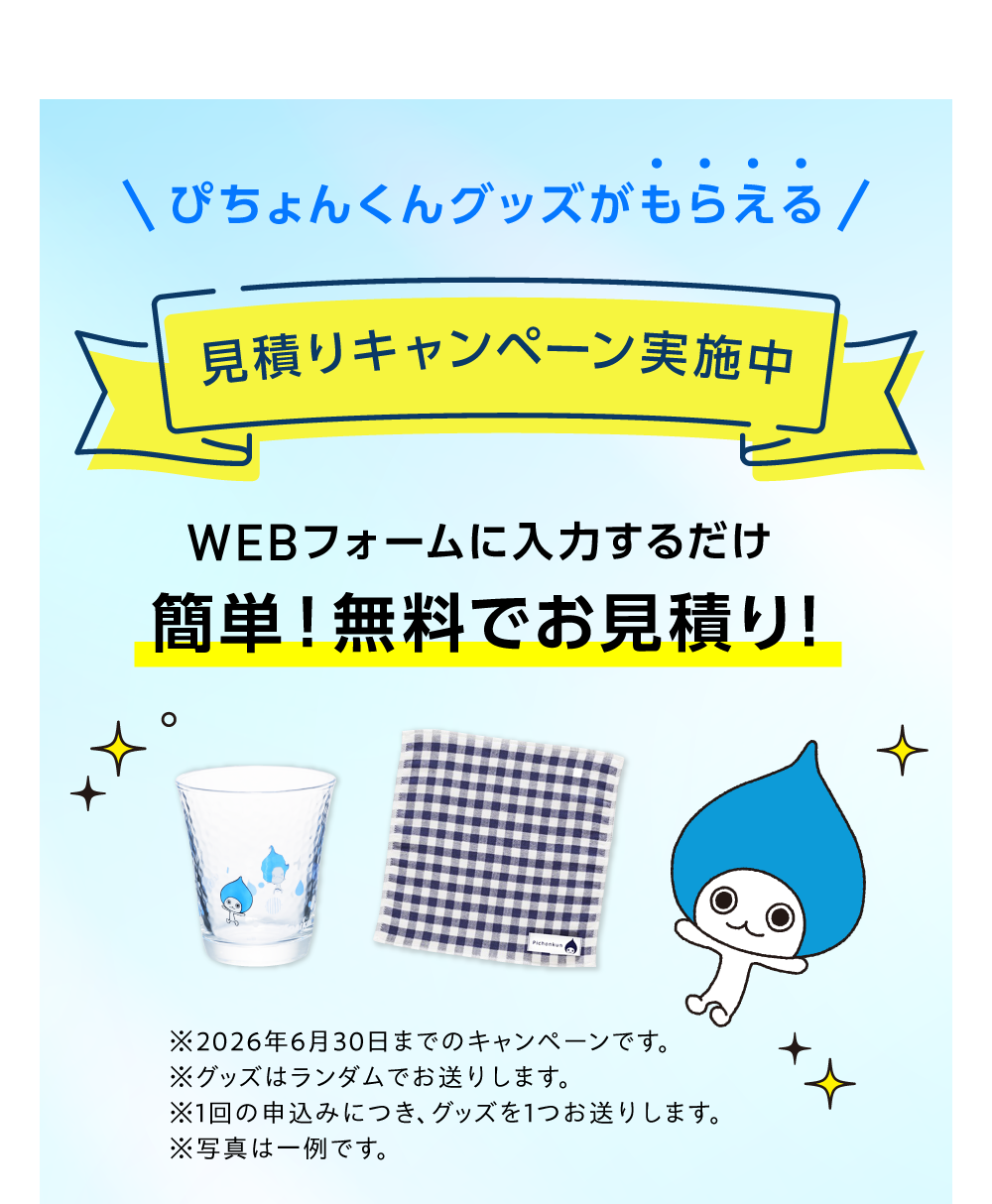 ぴちょんくんグッズがもらえる 見積りキャンペーン実施中 WEBフォームに入力するだけ 簡単！無料でお見積り！※2026年6月30日までのキャンペーンです。※グッズはランダムでお送りします。※1回のお申し込みにつき、グッズを１つお送りします。 ※写真は一例です。